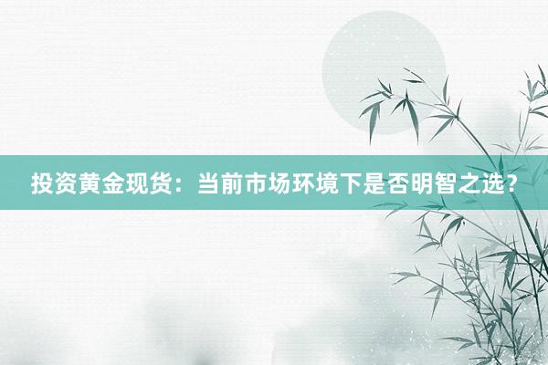 投资黄金现货：当前市场环境下是否明智之选？