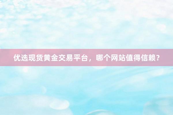 优选现货黄金交易平台，哪个网站值得信赖？