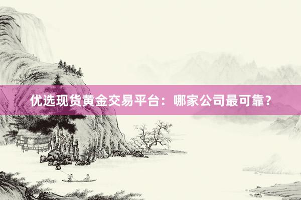 优选现货黄金交易平台：哪家公司最可靠？