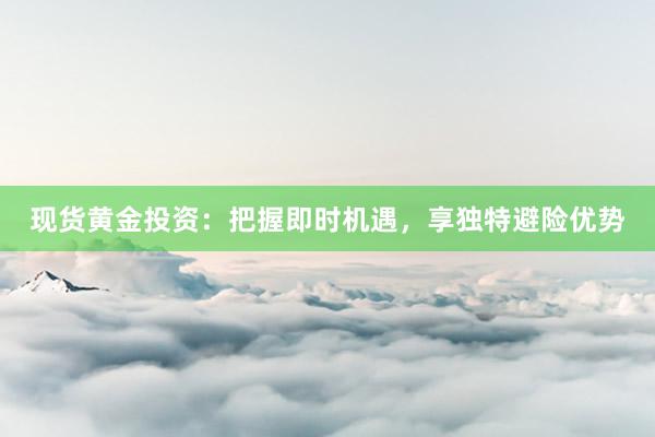 现货黄金投资：把握即时机遇，享独特避险优势