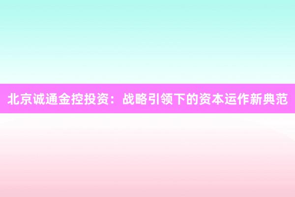 北京诚通金控投资：战略引领下的资本运作新典范