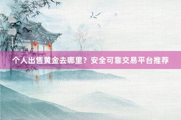 个人出售黄金去哪里？安全可靠交易平台推荐