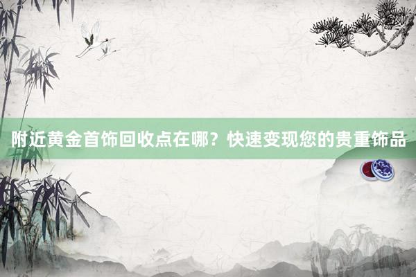 附近黄金首饰回收点在哪？快速变现您的贵重饰品