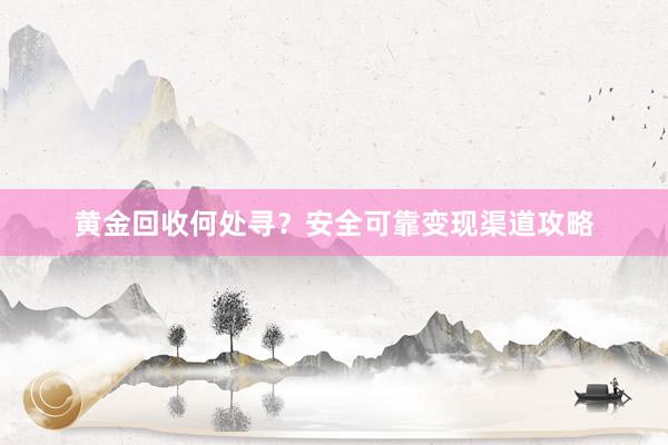 黄金回收何处寻？安全可靠变现渠道攻略